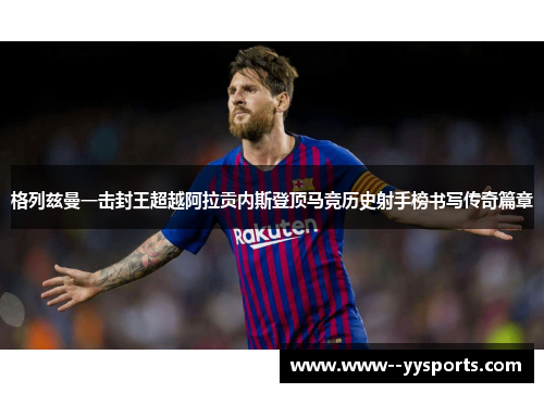 格列兹曼一击封王超越阿拉贡内斯登顶马竞历史射手榜书写传奇篇章 格列兹曼一击封王超越阿拉贡内斯登顶马竞历史射手榜书写传奇篇章