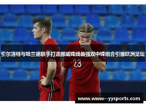 索尔洛特与哈兰德联手打造挪威锋线最强双中锋组合引爆欧洲足坛 索尔洛特与哈兰德联手打造挪威锋线最强双中锋组合引爆欧洲足坛